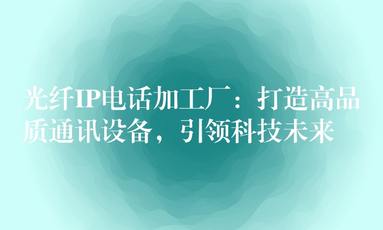  光纖IP電話加工廠：打造高品質(zhì)通訊設(shè)備，引領(lǐng)科技未來