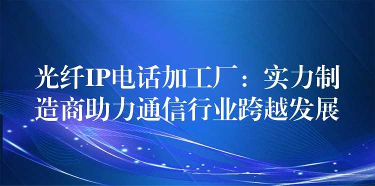  光纖IP電話加工廠：實(shí)力制造商助力通信行業(yè)跨越發(fā)展