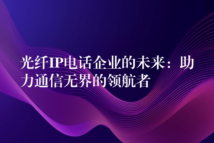  光纖IP電話企業(yè)的未來(lái)：助力通信無(wú)界的領(lǐng)航者