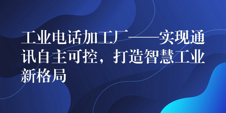 工業(yè)電話加工廠——實(shí)現(xiàn)通訊自主可控，打造智慧工業(yè)新格局