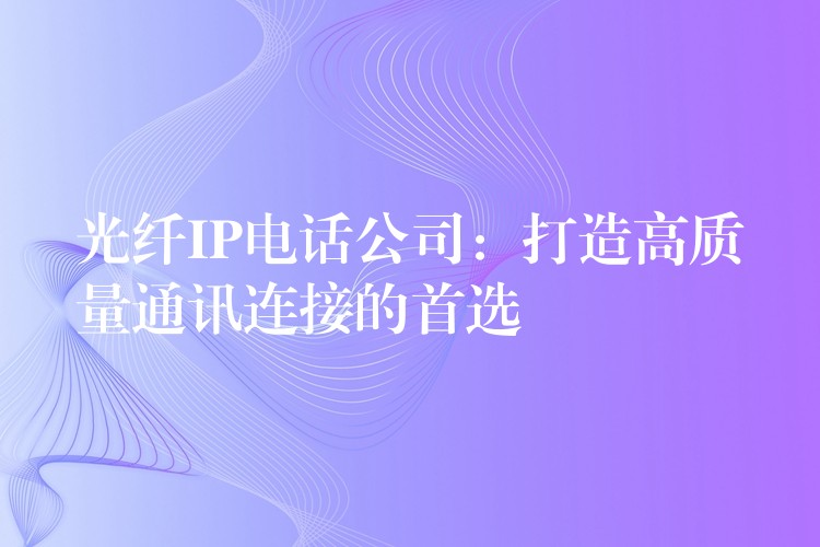  光纖IP電話公司：打造高質(zhì)量通訊連接的首選