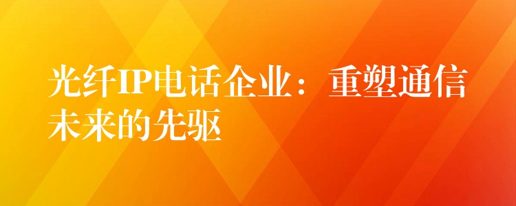  光纖IP電話企業(yè)：重塑通信未來的先驅