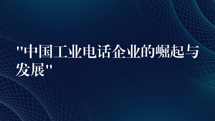  “中國工業(yè)電話企業(yè)的崛起與發(fā)展”