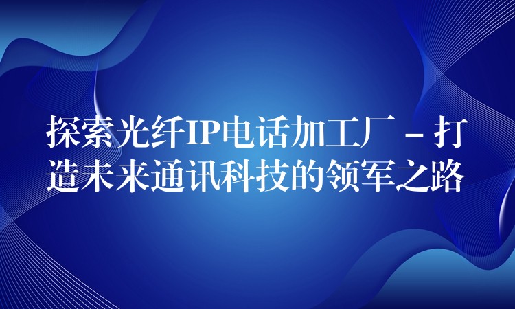 探索光纖IP電話加工廠 – 打造未來通訊科技的領(lǐng)軍之路