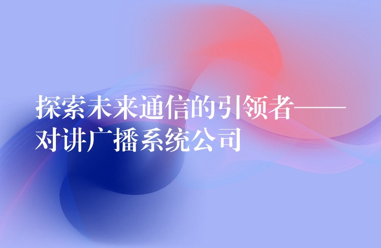  探索未來通信的引領(lǐng)者——對講廣播系統(tǒng)公司