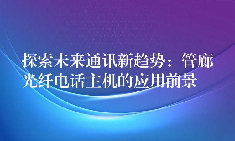  探索未來通訊新趨勢：管廊光纖電話主機的應用前景