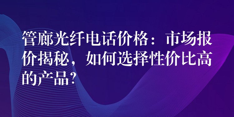 管廊光纖電話價格：市場報價揭秘，如何選擇性價比高的產(chǎn)品？