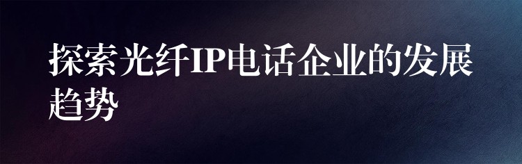 探索光纖IP電話企業(yè)的發(fā)展趨勢(shì)