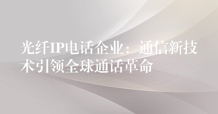  光纖IP電話企業(yè)：通信新技術(shù)引領(lǐng)全球通話革命