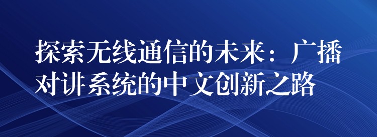  探索無線通信的未來：廣播對講系統(tǒng)的中文創(chuàng)新之路