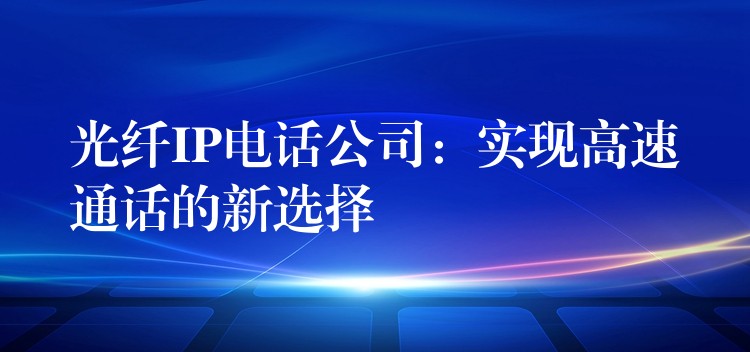  光纖IP電話公司：實(shí)現(xiàn)高速通話的新選擇