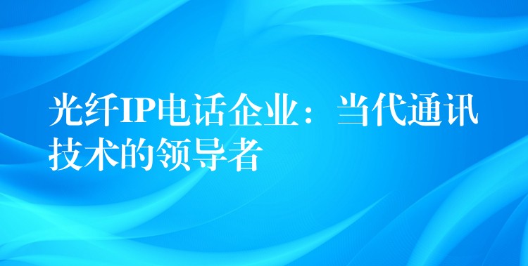  光纖IP電話企業(yè)：當代通訊技術(shù)的領(lǐng)導者