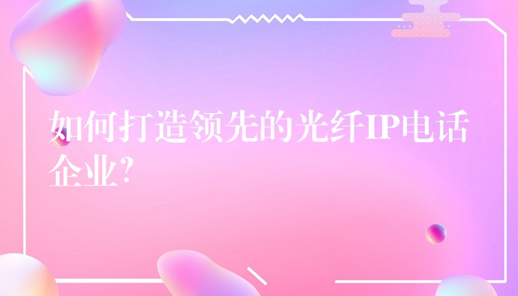  如何打造領(lǐng)先的光纖IP電話企業(yè)？