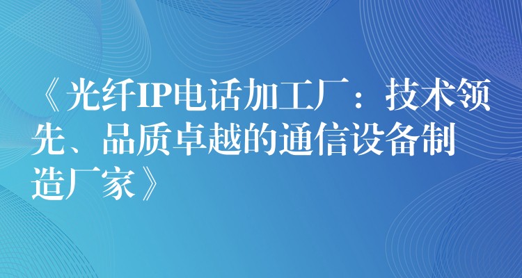  《光纖IP電話加工廠：技術(shù)領(lǐng)先、品質(zhì)卓越的通信設(shè)備制造廠家》