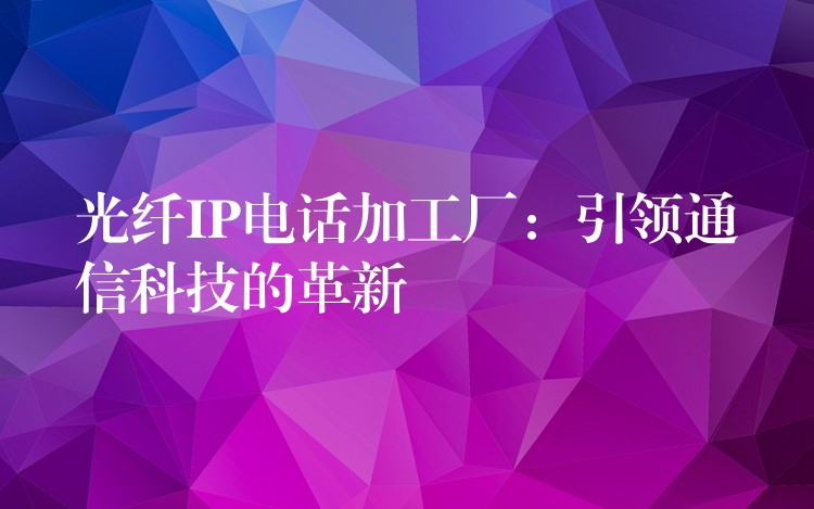  光纖IP電話加工廠：引領(lǐng)通信科技的革新