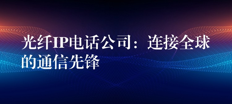  光纖IP電話公司：連接全球的通信先鋒