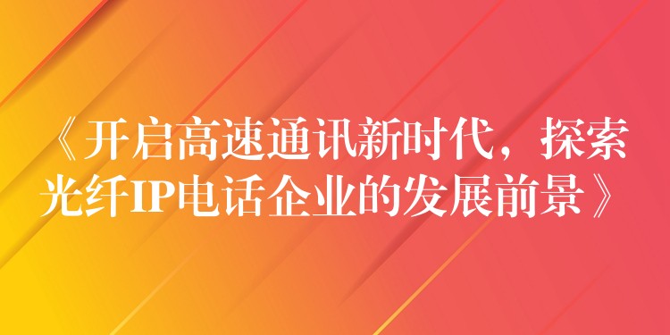  《開啟高速通訊新時(shí)代，探索光纖IP電話企業(yè)的發(fā)展前景》