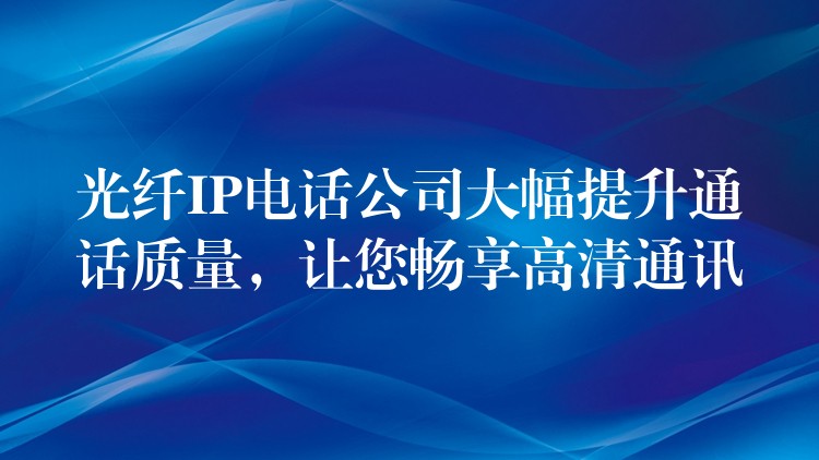  光纖IP電話公司大幅提升通話質(zhì)量，讓您暢享高清通訊