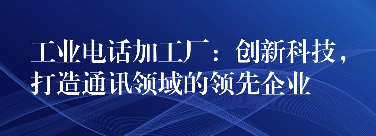  工業(yè)電話加工廠：創(chuàng)新科技，打造通訊領(lǐng)域的領(lǐng)先企業(yè)