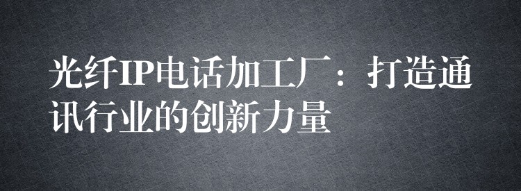  光纖IP電話加工廠：打造通訊行業(yè)的創(chuàng)新力量