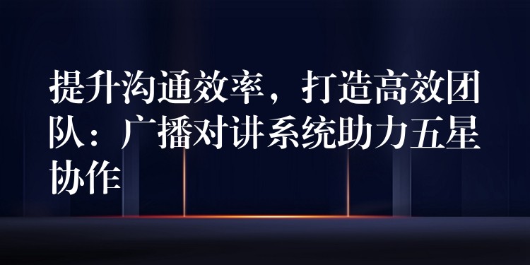  提升溝通效率，打造高效團(tuán)隊(duì)：廣播對(duì)講系統(tǒng)助力五星協(xié)作