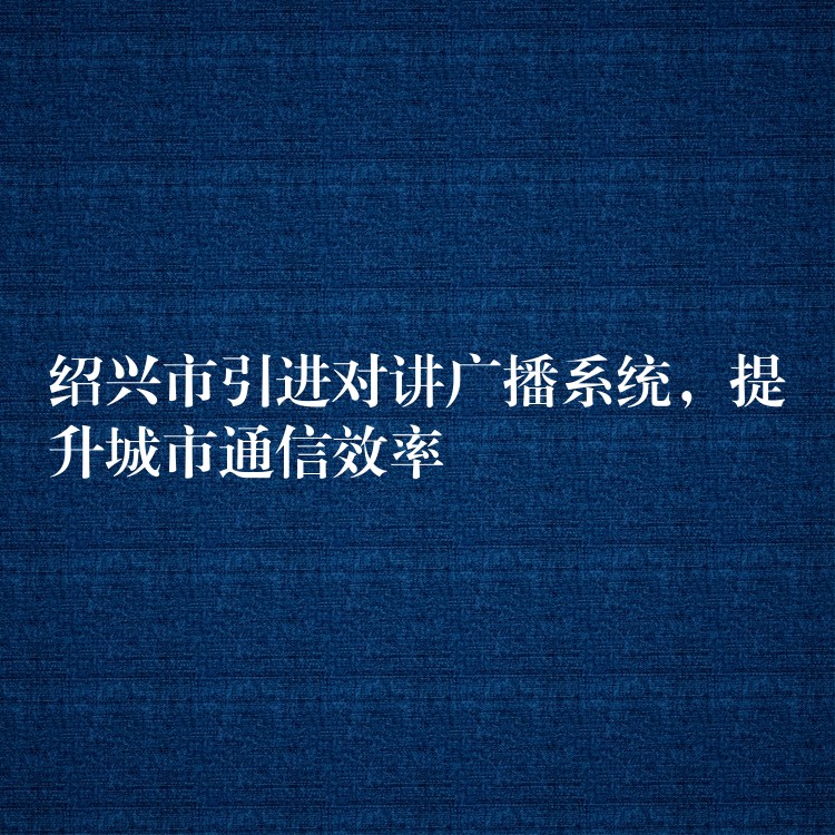 紹興市引進(jìn)對講廣播系統(tǒng)，提升城市通信效率