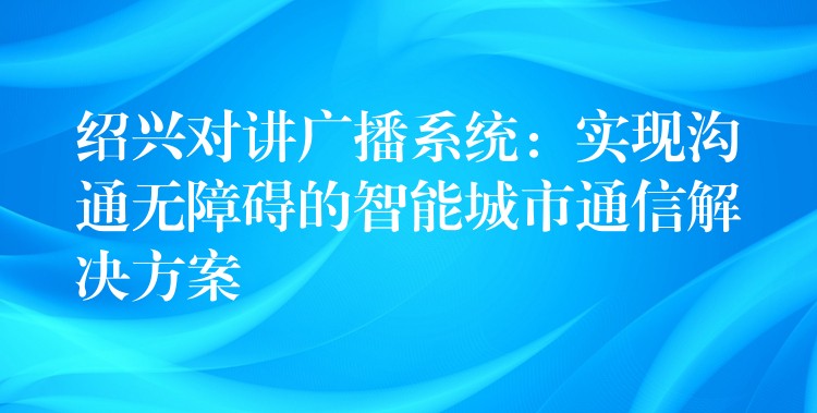  紹興對講廣播系統(tǒng)：實現(xiàn)溝通無障礙的智能城市通信解決方案