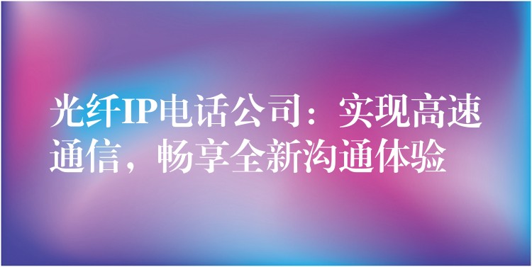  光纖IP電話公司：實現(xiàn)高速通信，暢享全新溝通體驗