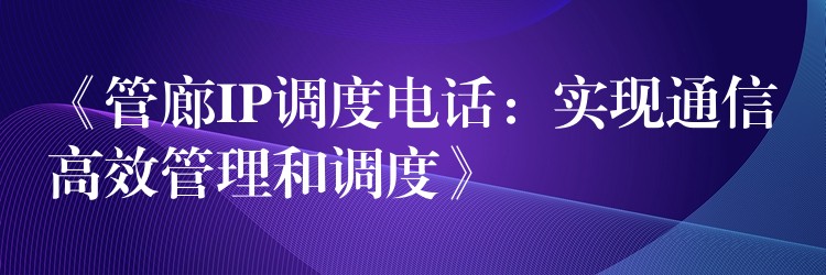  《管廊IP調(diào)度電話：實(shí)現(xiàn)通信高效管理和調(diào)度》