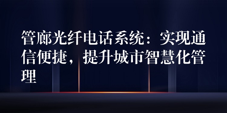  管廊光纖電話系統(tǒng)：實現(xiàn)通信便捷，提升城市智慧化管理