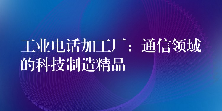  工業(yè)電話加工廠：通信領(lǐng)域的科技制造精品