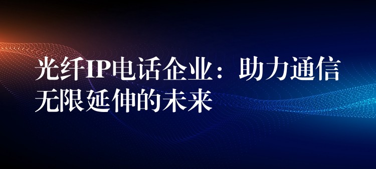  光纖IP電話企業(yè)：助力通信無(wú)限延伸的未來(lái)