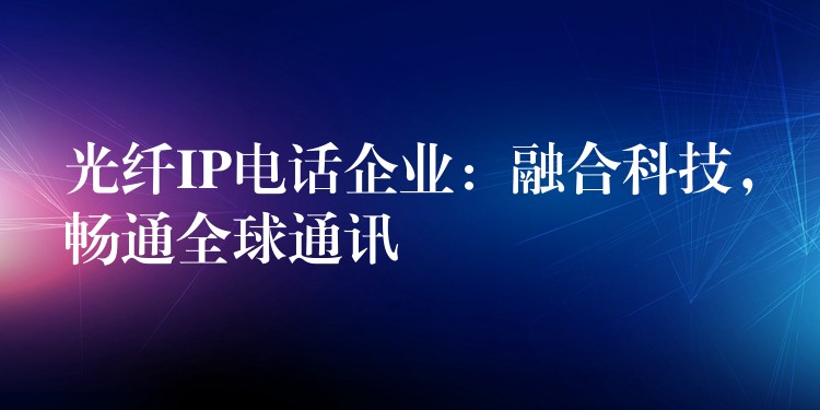  光纖IP電話企業(yè)：融合科技，暢通全球通訊