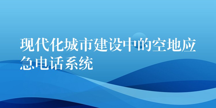  現(xiàn)代化城市建設(shè)中的空地應(yīng)急電話系統(tǒng)