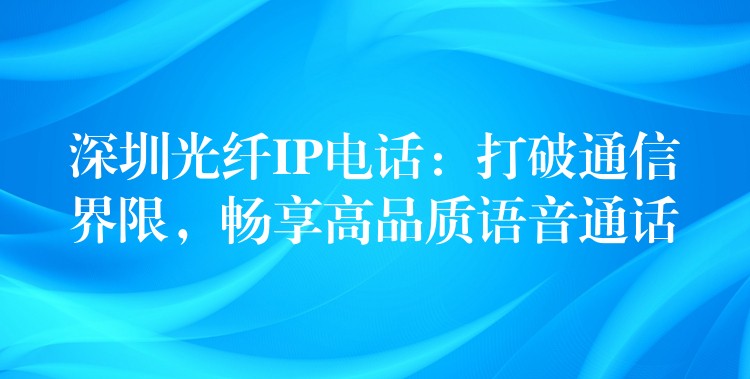  深圳光纖IP電話：打破通信界限，暢享高品質(zhì)語音通話