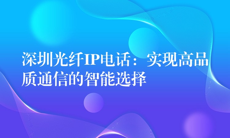  深圳光纖IP電話：實現(xiàn)高品質(zhì)通信的智能選擇