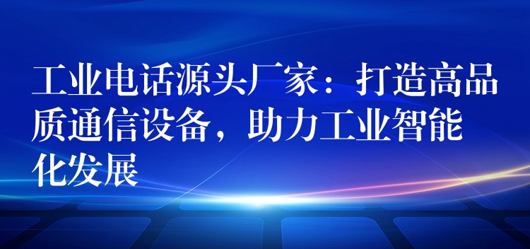  工業(yè)電話源頭廠家：打造高品質(zhì)通信設(shè)備，助力工業(yè)智能化發(fā)展