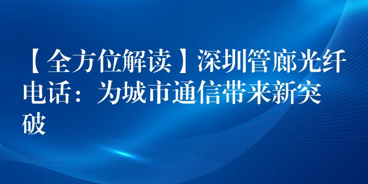  【全方位解讀】深圳管廊光纖電話：為城市通信帶來新突破