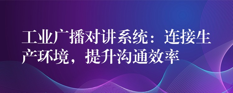 工業(yè)廣播對(duì)講系統(tǒng)：連接生產(chǎn)環(huán)境，提升溝通效率