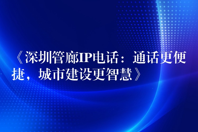  《深圳管廊IP電話：通話更便捷，城市建設(shè)更智慧》