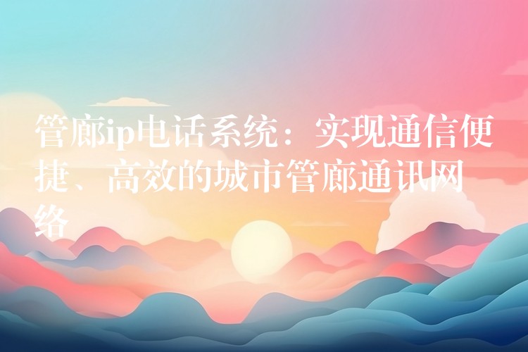  管廊ip電話系統(tǒng)：實(shí)現(xiàn)通信便捷、高效的城市管廊通訊網(wǎng)絡(luò)