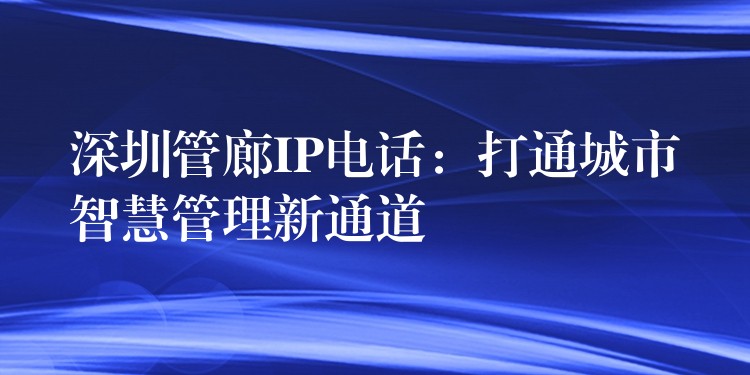  深圳管廊IP電話：打通城市智慧管理新通道