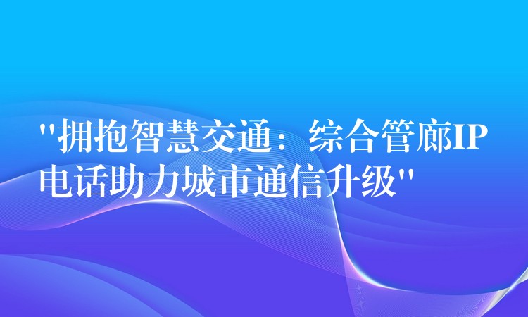  “擁抱智慧交通：綜合管廊IP電話助力城市通信升級”