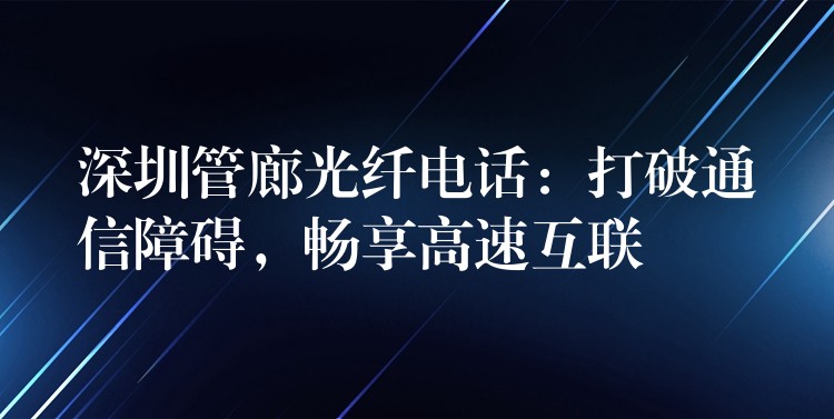 深圳管廊光纖電話：打破通信障礙，暢享高速互聯(lián)