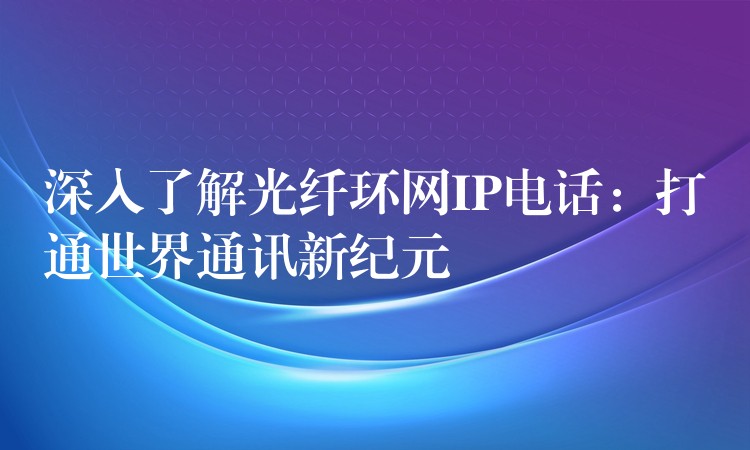  深入了解光纖環(huán)網(wǎng)IP電話：打通世界通訊新紀(jì)元