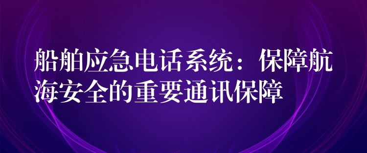  船舶應(yīng)急電話系統(tǒng)：保障航海安全的重要通訊保障