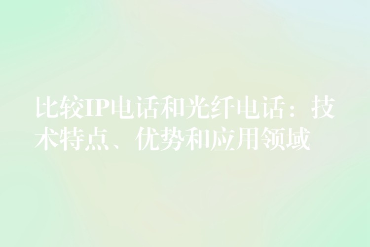  比較IP電話(huà)和光纖電話(huà)：技術(shù)特點(diǎn)、優(yōu)勢(shì)和應(yīng)用領(lǐng)域