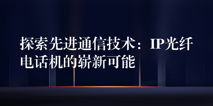  探索先進(jìn)通信技術(shù)：IP光纖電話機(jī)的嶄新可能