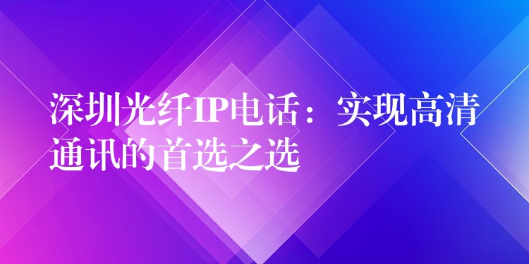  深圳光纖IP電話：實現(xiàn)高清通訊的首選之選