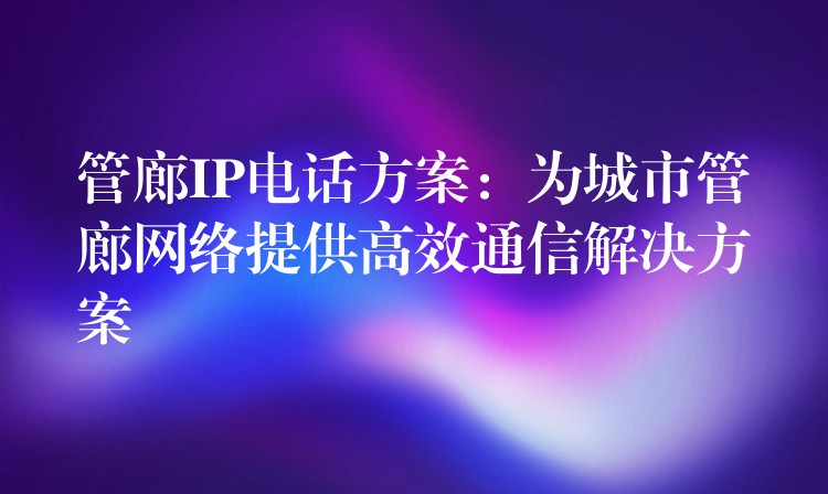 管廊IP電話方案：為城市管廊網(wǎng)絡(luò)提供高效通信解決方案